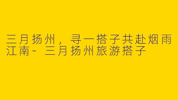 三月扬州，寻一搭子共赴烟雨江南-三月扬州旅游搭子