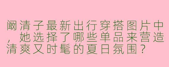 阚清子最新出行穿搭图片中，她选择了哪些单品来营造清爽又时髦的夏日氛围？