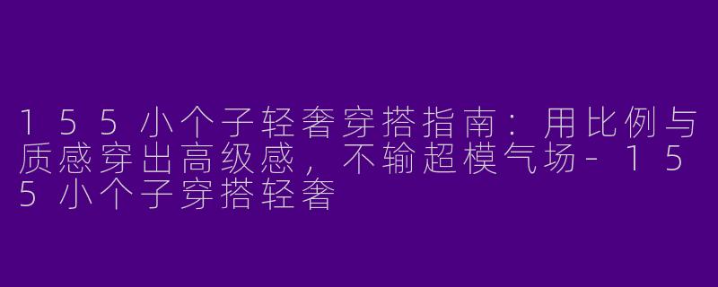 155小个子轻奢穿搭指南:用比例与质感穿出高级感,不输超模气场-155小个子穿搭轻奢