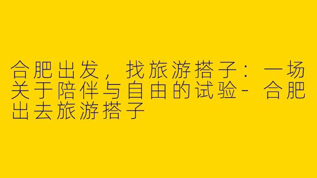 合肥出发，找旅游搭子：一场关于陪伴与自由的试验-合肥出去旅游搭子