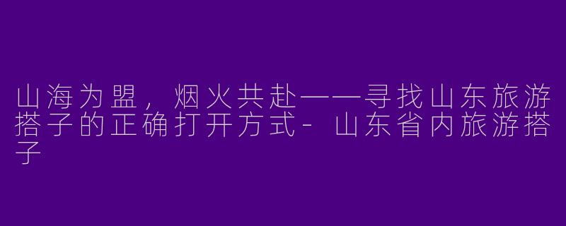山海为盟，烟火共赴——寻找山东旅游搭子的正确打开方式-山东省内旅游搭子