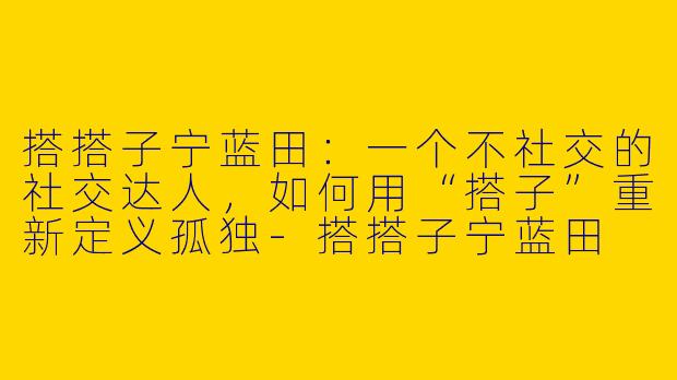 搭搭子宁蓝田：一个不社交的社交达人，如何用“搭子”重新定义孤独-搭搭子宁蓝田