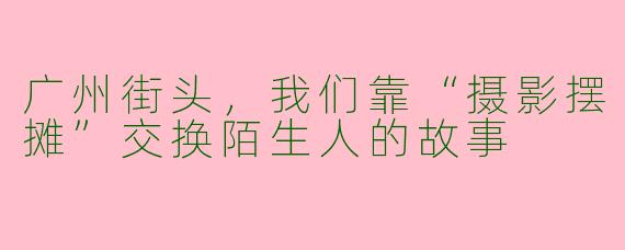 广州街头,我们靠“摄影摆摊”交换陌生人的故事