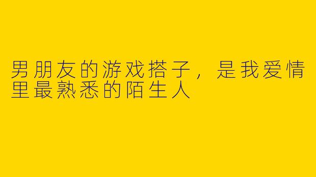 男朋友的游戏搭子，是我爱情里最熟悉的陌生人
