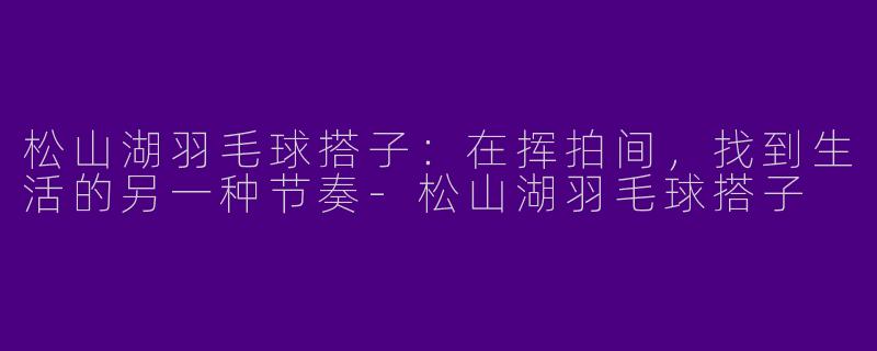 松山湖羽毛球搭子:在挥拍间,找到生活的另一种节奏-松山湖羽毛球搭子