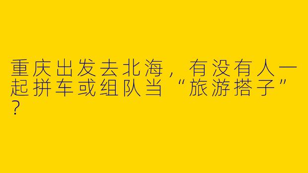 重庆出发去北海，有没有人一起拼车或组队当“旅游搭子”？