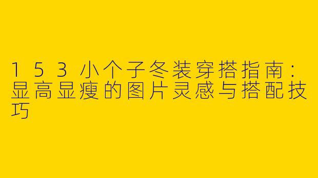 153小个子冬装穿搭指南:显高显瘦的图片灵感与搭配技巧
