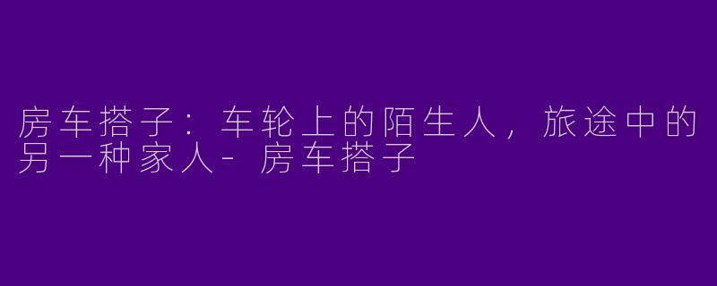 房车搭子：车轮上的陌生人，旅途中的另一种家人-房车搭子