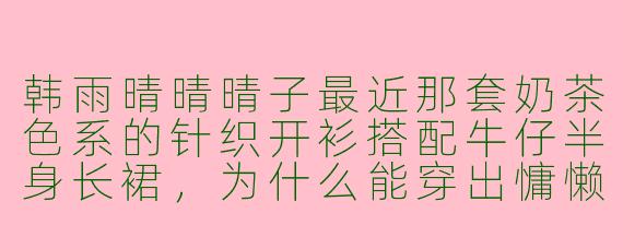 韩雨晴晴晴子最近那套奶茶色系的针织开衫搭配牛仔半身长裙,为什么能穿出慵懒又显高的效果?
