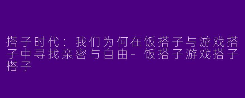 搭子时代：我们为何在饭搭子与游戏搭子中寻找亲密与自由-饭搭子游戏搭子搭子