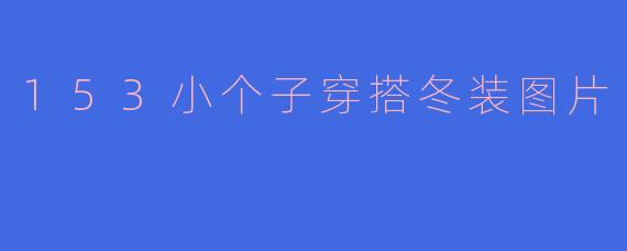 153小个子冬装穿搭指南：显高显瘦的图片灵感与搭配技巧