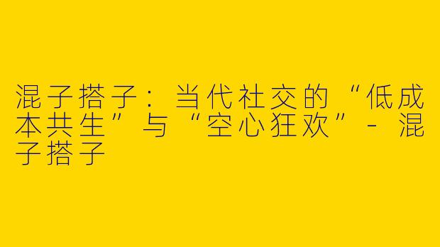 混子搭子:当代社交的“低成本共生”与“空心狂欢”-混子搭子