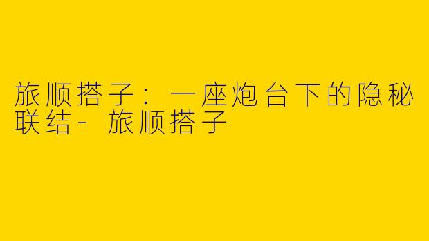 旅顺搭子:一座炮台下的隐秘联结-旅顺搭子