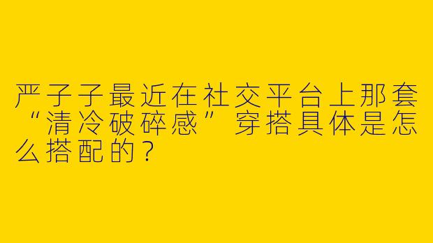严子子最近在社交平台上那套“清冷破碎感”穿搭具体是怎么搭配的?
