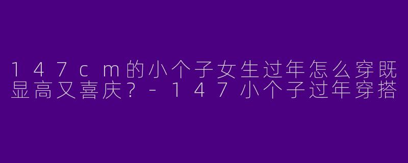 147cm的小个子女生过年怎么穿既显高又喜庆?-147小个子过年穿搭