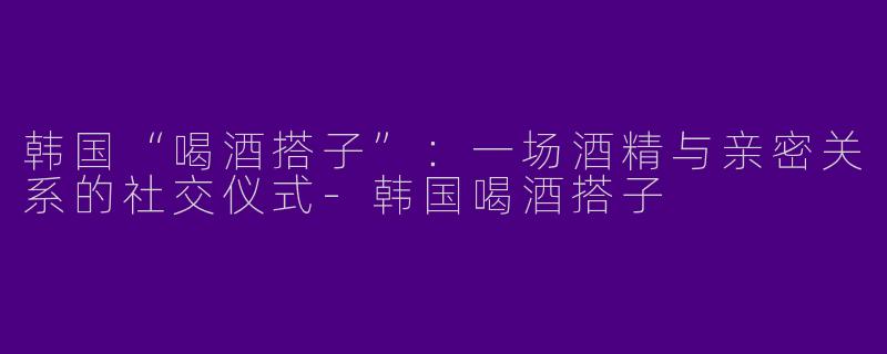 韩国“喝酒搭子”：一场酒精与亲密关系的社交仪式-韩国喝酒搭子