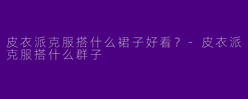 皮衣派克服搭什么裙子好看？-皮衣派克服搭什么群子