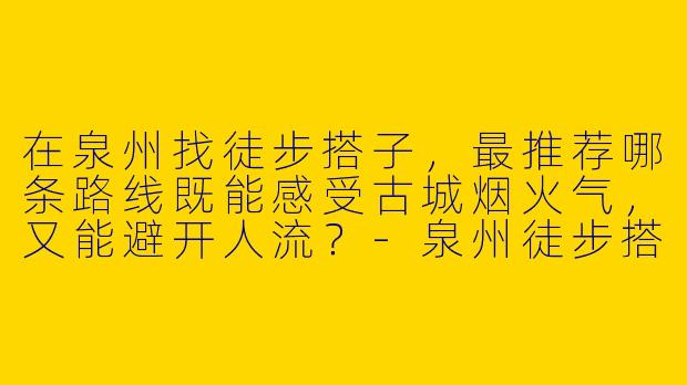在泉州找徒步搭子,最推荐哪条路线既能感受古城烟火气,又能避开人流?-泉州徒步搭子