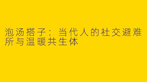 泡汤搭子：当代人的社交避难所与温暖共生体