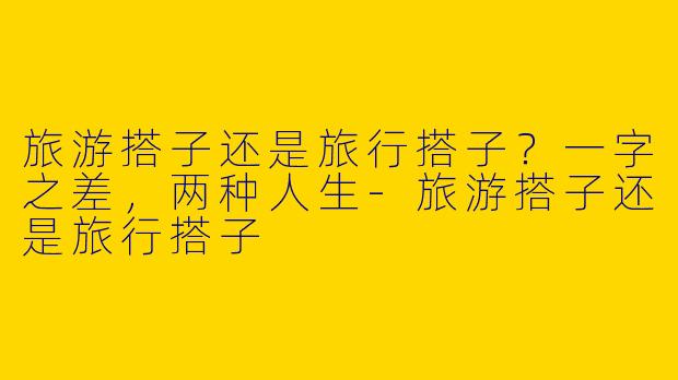 旅游搭子还是旅行搭子?一字之差,两种人生-旅游搭子还是旅行搭子