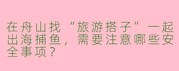 在舟山找“旅游搭子”一起出海捕鱼，需要注意哪些安全事项？