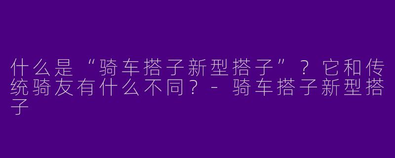 什么是“骑车搭子新型搭子”？它和传统骑友有什么不同？-骑车搭子新型搭子