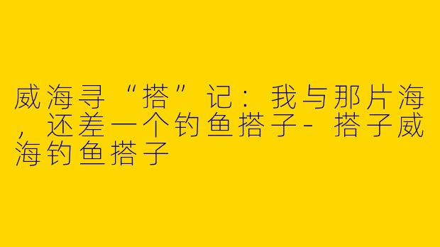 威海寻“搭”记：我与那片海，还差一个钓鱼搭子-搭子威海钓鱼搭子