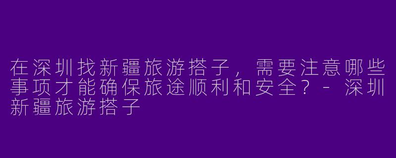 在深圳找新疆旅游搭子，需要注意哪些事项才能确保旅途顺利和安全？