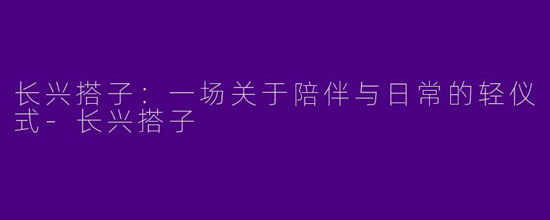 长兴搭子：一场关于陪伴与日常的轻仪式-长兴搭子