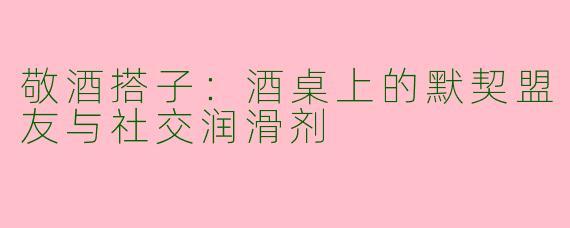 敬酒搭子:酒桌上的默契盟友与社交润滑剂