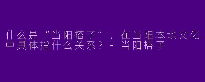 什么是“当阳搭子”,在当阳本地文化中具体指什么关系?-当阳搭子