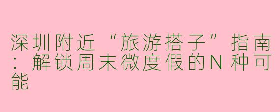 深圳附近“旅游搭子”指南：解锁周末微度假的N种可能