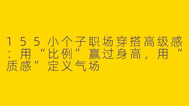 155小个子职场穿搭高级感:用“比例”赢过身高,用“质感”定义气场