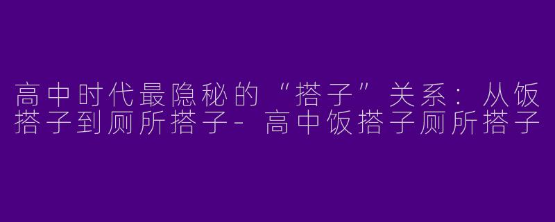 高中时代最隐秘的“搭子”关系：从饭搭子到厕所搭子-高中饭搭子厕所搭子