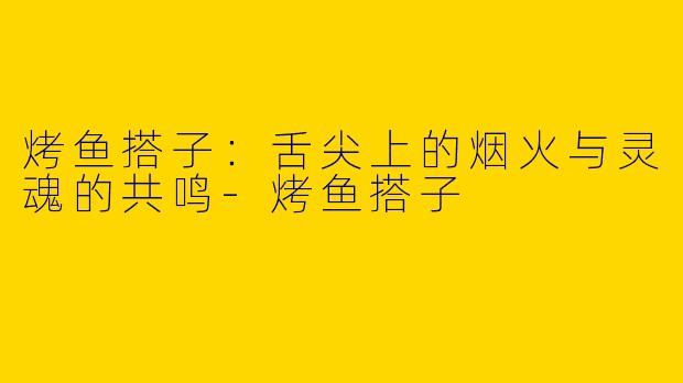 烤鱼搭子:舌尖上的烟火与灵魂的共鸣-烤鱼搭子
