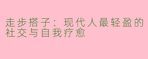 走步搭子：现代人最轻盈的社交与自我疗愈