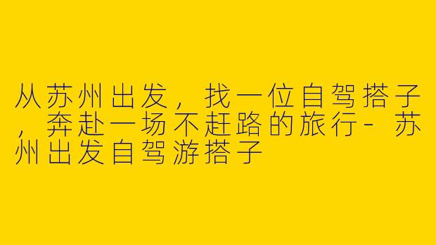 从苏州出发,找一位自驾搭子,奔赴一场不赶路的旅行-苏州出发自驾游搭子