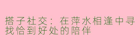 搭子社交：在萍水相逢中寻找恰到好处的陪伴