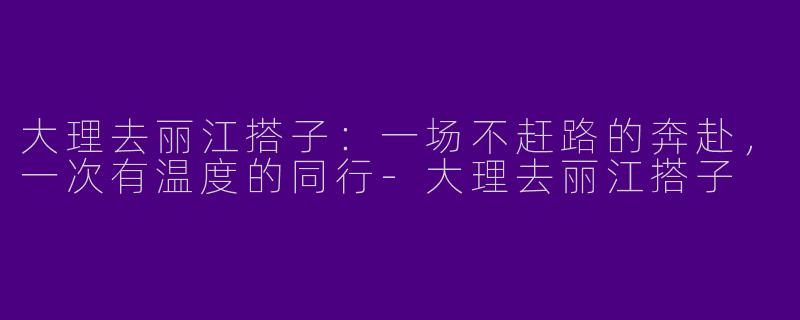 大理去丽江搭子:一场不赶路的奔赴,一次有温度的同行-大理去丽江搭子