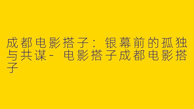 成都电影搭子:银幕前的孤独与共谋-电影搭子成都电影搭子