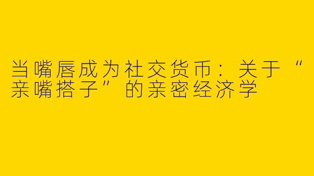当嘴唇成为社交货币：关于“亲嘴搭子”的亲密经济学