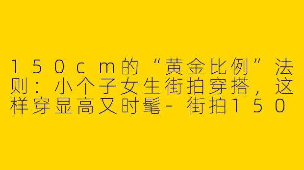 150cm的“黄金比例”法则:小个子女生街拍穿搭,这样穿显高又时髦-街拍150小个子穿搭女