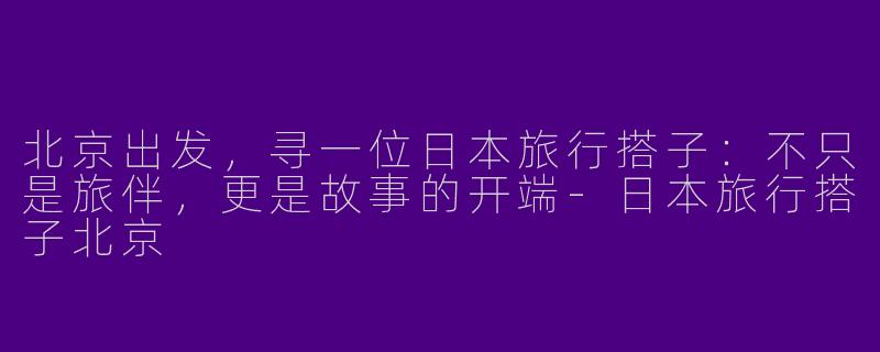 北京出发，寻一位日本旅行搭子：不只是旅伴，更是故事的开端