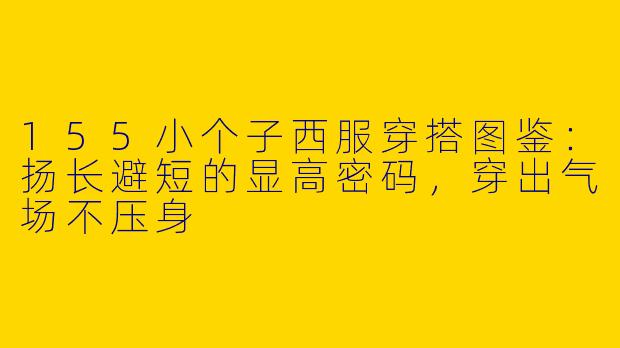 155小个子西服穿搭图鉴:扬长避短的显高密码,穿出气场不压身