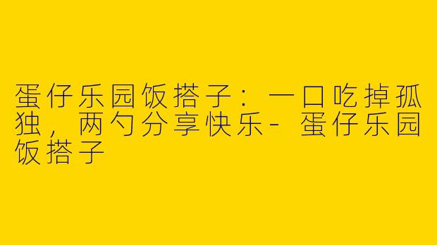 蛋仔乐园饭搭子：一口吃掉孤独，两勺分享快乐-蛋仔乐园饭搭子