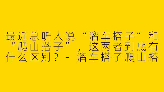最近总听人说“溜车搭子”和“爬山搭子”，这两者到底有什么区别？