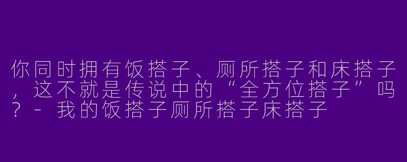 你同时拥有饭搭子、厕所搭子和床搭子，这不就是传说中的“全方位搭子”吗？-我的饭搭子厕所搭子床搭子