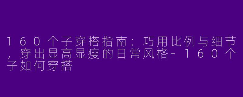 160个子穿搭指南：巧用比例与细节，穿出显高显瘦的日常风格-160个子如何穿搭