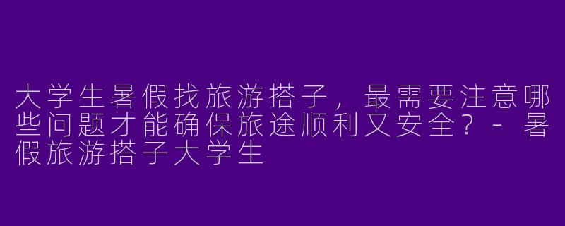 大学生暑假找旅游搭子，最需要注意哪些问题才能确保旅途顺利又安全？