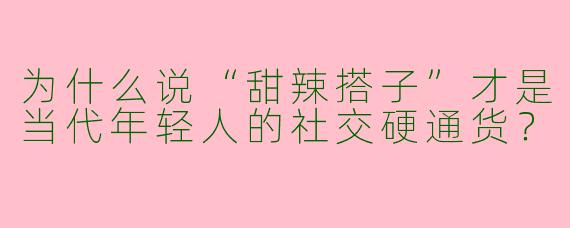 为什么说“甜辣搭子”才是当代年轻人的社交硬通货？